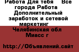 Работа Для тебя  - Все города Работа » Дополнительный заработок и сетевой маркетинг   . Челябинская обл.,Миасс г.